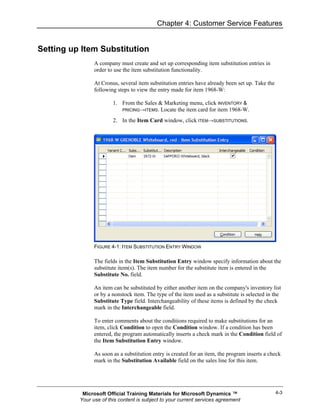 Chapter 4: Customer Service Features


Setting up Item Substitution
                A company must create and set up corresponding item substitution entries in
                order to use the item substitution functionality.

                At Cronus, several item substitution entries have already been set up. Take the
                following steps to view the entry made for item 1968-W:

                        1. From the Sales & Marketing menu, click INVENTORY &
                           PRICING→ITEMS. Locate the item card for item 1968-W.

                        2. In the Item Card window, click ITEM→SUBSTITUTIONS.




                FIGURE 4-1: ITEM SUBSTITUTION ENTRY WINDOW

                The fields in the Item Substitution Entry window specify information about the
                substitute item(s). The item number for the substitute item is entered in the
                Substitute No. field.

                An item can be substituted by either another item on the company's inventory list
                or by a nonstock item. The type of the item used as a substitute is selected in the
                Substitute Type field. Interchangeability of these items is defined by the check
                mark in the Interchangeable field.

                To enter comments about the conditions required to make substitutions for an
                item, click Condition to open the Condition window. If a condition has been
                entered, the program automatically inserts a check mark in the Condition field of
                the Item Substitution Entry window.

                As soon as a substitution entry is created for an item, the program inserts a check
                mark in the Substitution Available field on the sales line for this item.




           Microsoft Official Training Materials for Microsoft Dynamics ™                         4-3
          Your use of this content is subject to your current services agreement
 