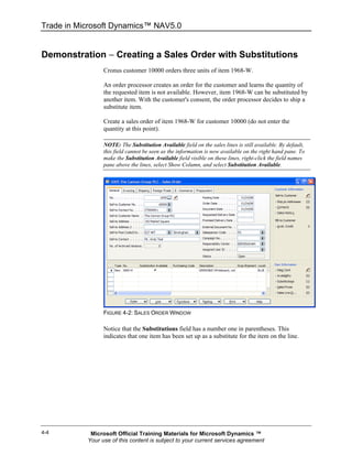 Trade in Microsoft Dynamics™ NAV5.0


Demonstration − Creating a Sales Order with Substitutions
                 Cronus customer 10000 orders three units of item 1968-W.

                 An order processor creates an order for the customer and learns the quantity of
                 the requested item is not available. However, item 1968-W can be substituted by
                 another item. With the customer's consent, the order processor decides to ship a
                 substitute item.

                 Create a sales order of item 1968-W for customer 10000 (do not enter the
                 quantity at this point).

                 NOTE: The Substitution Available field on the sales lines is still available. By default,
                 this field cannot be seen as the information is now available on the right hand pane. To
                 make the Substitution Available field visible on these lines, right-click the field names
                 pane above the lines, select Show Column, and select Substitution Available.




                 FIGURE 4-2: SALES ORDER WINDOW

                 Notice that the Substitutions field has a number one in parentheses. This
                 indicates that one item has been set up as a substitute for the item on the line.




4-4         Microsoft Official Training Materials for Microsoft Dynamics ™
           Your use of this content is subject to your current services agreement
 