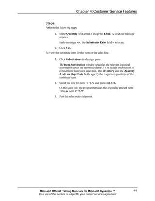 Chapter 4: Customer Service Features


      Steps
      Perform the following steps:

              1. In the Quantity field, enter 3 and press Enter. A stockout message
                 appears.
                  In the message box, the Substitutes Exist field is selected.
              2. Click Yes.
      To view the substitute item for the item on the sales line:

              3. Click Substitutions in the right pane.
                  The Item Substitution window specifies the relevant logistical
                  information about the substitute item(s). The header information is
                  copied from the related sales line. The Inventory and the Quantity
                  Avail. on Shpt. Date fields specify the respective quantities of the
                  substitute item.
              4. Select the line for item 1972-W and then click OK.
                  On the sales line, the program replaces the originally entered item
                  1968-W with 1972-W.
              5. Post the sales order shipment.




 Microsoft Official Training Materials for Microsoft Dynamics ™                         4-5
Your use of this content is subject to your current services agreement
 