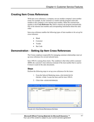 Chapter 4: Customer Service Features


Creating Item Cross References
               With item cross references, a company can use another company's item number
               (used, for example, by the customer or vendor) and the program refers this
               number to the company's own internal item number. When the external item
               number in the Cross Reference No. field is entered, the program automatically
               fills in the internal item number and corresponding information about the sales
               order.

               Item cross reference enables the following types of item numbers to be set up for
               cross reference:

                       •   Blank
                       •   Customer
                       •   Vendor
                       •   Bar Code

Demonstration − Setting Up Item Cross References
               The Cronus employee responsible for managing customer relationships must set
               up cross references for several selected items.

               Item 1896-S is among those items. The condition is that when sold to customer
               40000, the customer's item reference (instead of the item number that is used at
               Cronus) is used on the sales documents.

               Steps
               Perform the following steps to set up cross references for the items:

                       1. From the Sales & Marketing menu, click INVENTORY &
                          PRICING→ITEMS. Locate the item card for item 1896-S.

                       2. Click ITEM→CROSS REFERENCES.




               FIGURE 4-3: ITEM CROSS REFERENCE ENTRIES



          Microsoft Official Training Materials for Microsoft Dynamics ™                      4-7
         Your use of this content is subject to your current services agreement
 