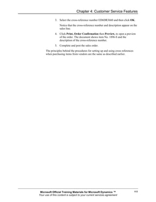 Chapter 4: Customer Service Features

              3. Select the cross-reference number ED6DR3660 and then click OK.
                  Notice that the cross-reference number and description appear on the
                  sales line.
              4. Click Print, Order Confirmation then Preview, to open a preview
                 of the order. The document shows item No. 1896-S and the
                 description of the cross-reference number.
              5. Complete and post the sales order.
      The principles behind the procedures for setting up and using cross references
      when purchasing items from vendors are the same as described earlier.




 Microsoft Official Training Materials for Microsoft Dynamics ™                        4-9
Your use of this content is subject to your current services agreement
 