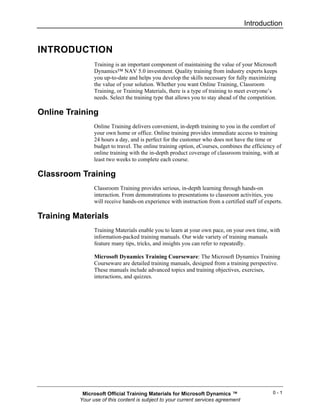 Introduction


INTRODUCTION
                Training is an important component of maintaining the value of your Microsoft
                Dynamics™ NAV 5.0 investment. Quality training from industry experts keeps
                you up-to-date and helps you develop the skills necessary for fully maximizing
                the value of your solution. Whether you want Online Training, Classroom
                Training, or Training Materials, there is a type of training to meet everyone’s
                needs. Select the training type that allows you to stay ahead of the competition.

Online Training
                Online Training delivers convenient, in-depth training to you in the comfort of
                your own home or office. Online training provides immediate access to training
                24 hours a day, and is perfect for the customer who does not have the time or
                budget to travel. The online training option, eCourses, combines the efficiency of
                online training with the in-depth product coverage of classroom training, with at
                least two weeks to complete each course.

Classroom Training
                Classroom Training provides serious, in-depth learning through hands-on
                interaction. From demonstrations to presentations to classroom activities, you
                will receive hands-on experience with instruction from a certified staff of experts.

Training Materials
                Training Materials enable you to learn at your own pace, on your own time, with
                information-packed training manuals. Our wide variety of training manuals
                feature many tips, tricks, and insights you can refer to repeatedly.

                Microsoft Dynamics Training Courseware: The Microsoft Dynamics Training
                Courseware are detailed training manuals, designed from a training perspective.
                These manuals include advanced topics and training objectives, exercises,
                interactions, and quizzes.




           Microsoft Official Training Materials for Microsoft Dynamics ™                      0-1
          Your use of this content is subject to your current services agreement
 