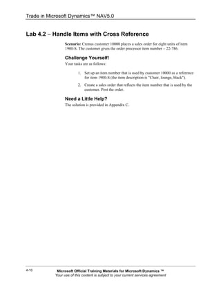 Trade in Microsoft Dynamics™ NAV5.0


Lab 4.2 − Handle Items with Cross Reference
                 Scenario: Cronus customer 10000 places a sales order for eight units of item
                 1900-S. The customer gives the order processor item number – 22-786.

                 Challenge Yourself!
                 Your tasks are as follows:

                         1. Set up an item number that is used by customer 10000 as a reference
                            for item 1900-S (the item description is "Chair, lounge, black").
                         2. Create a sales order that reflects the item number that is used by the
                            customer. Post the order.

                 Need a Little Help?
                 The solution is provided in Appendix C.




4-10        Microsoft Official Training Materials for Microsoft Dynamics ™
           Your use of this content is subject to your current services agreement
 