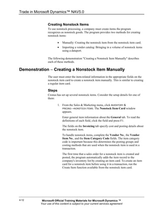 Trade in Microsoft Dynamics™ NAV5.0


                 Creating Nonstock Items
                 To use nonstock processing, a company must create items the program
                 recognizes as nonstock goods. The program provides two methods for creating
                 nonstock items:

                         •   Manually: Creating the nonstock item from the nonstock item card.
                         •   Importing a vendor catalog: Bringing in a volume of nonstock items
                             using a dataport.

                 The following demonstration "Creating a Nonstock Item Manually" describes
                 each of these methods.

Demonstration − Creating a Nonstock Item Manually
                 The user must enter the item-related information in the appropriate fields on the
                 nonstock item card to create a nonstock item manually. This is similar to creating
                 a regular item card.

                 Steps
                 Cronus has set up several nonstock items. Consider the setup details for one of
                 them:

                         1. From the Sales & Marketing menu, click INVENTORY &
                            PRICING→NONSTOCK ITEMS. The Nonstock Item Card window
                            appears.
                             Enter general item information about the General tab. To read the
                             definitions of each field, click the field and press F1.
                             The fields on the Invoicing tab specify cost and posting details about
                             the nonstock item.
                             To handle nonstock items, complete the Vendor No., the Vendor
                             Item No., and the Item Category Code fields. The item category
                             code is important because this determines the posting groups and
                             costing methods that are used when the nonstock item is used in a
                             transaction.
                             The first time that a sales order for a nonstock item is created and
                             posted, the program automatically adds the item record to the
                             company's inventory list by creating an item card. To create an item
                             card for a nonstock item before using it in a transaction, run the
                             Create Item function available from the nonstock item card.




4-12        Microsoft Official Training Materials for Microsoft Dynamics ™
           Your use of this content is subject to your current services agreement
 