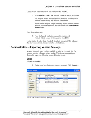 Chapter 4: Customer Service Features

               Create an item card for nonstock item with entry No. NS0001.

                       2. In the Nonstock Item Card window, click FUNCTION→CREATE ITEM.
                           The program creates the corresponding item card, adds a record in
                           the item vendor catalog, and provides confirmation.
                           Notice that the program assigns the newly created item the number
                           with the format (Vendor Item No.) specified in the Nonstock Item
                           Setup window.


               Open the new item card.

                       3. From the Sales & Marketing menu, click INVENTORY &
                          PRICING→ITEMS. Locate the item card for item 2100.

               Notice that the Created from Nonstock Item field is selected. This indicates
               that this was a nonstock item converted to a stocked item.

Demonstration − Importing Vendor Catalogs
               Vendors frequently make catalogs available by using an electronic file. The
               program provides a dataport (object number 5700, import nonstock items)
               designed to import the following comma-delimited format.

               Steps
               To open the dataport:

                       1. On the menu bar, click TOOLS→OBJECT DESIGNER. Click Dataport.




               FIGURE 4-4: OBJECT DESIGNER WINDOW




          Microsoft Official Training Materials for Microsoft Dynamics ™                      4-13
         Your use of this content is subject to your current services agreement
 