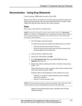 Chapter 4: Customer Service Features


Demonstration − Using Drop Shipments
               Cronus' customer 10000 orders ten units of item 3100.

               Because item 3100 is a nonstock item, the order processor decides to deliver the
               order using drop shipment. The item must be purchased from a vendor (vendor
               30000) who ships the order directly to the Cronus customer.

               Steps
               First, create a sales order for a nonstock item.

               NOTE: Creating sales orders for nonstock items requires entries in the Purchasing
               Code field. In addition, the Nonstock field is an information field that indicates when an
               item is a nonstock. These do not appear in the standard layout. To insert these fields,
               use the Show Column function.

                        1. Fill in the fields on the sales header.
                            To enter the nonstock item number, the order processor can either:
                            –    Select the item from the nonstock items list.
                            –    Select the item from the regular item list (if the nonstock item
                                 has been added to the inventory list).

                        2. Click FUNCTIONS→NONSTOCK ITEMS.
                        3. Select item 3100 and then click OK.
                        4. In the Purchasing Code field, select DROP SHIP and in the
                           Quantity field, enter 10.
                        5. Release the order by selecting FUNCTIONS→RELEASE or by pressing
                           CTRL + F11.
                            The purchasing agent creates a purchase order for the nonstock items
                            that Cronus sells to customer 10000.
                            Purchase orders for drop shipments can be created in two ways:
                            –    Indirectly: As a part of a regular planning activity using the
                                 requisition worksheet.
                            –    Directly: From the purchase order.

               NOTE: To learn about the procedures related to each method, refer to the topics titled
               "Create Purchase orders for Drop Shipments Directly" in the online Help.

                            Suppose the purchasing agent creates a purchase order for drop
                            shipments directly.




          Microsoft Official Training Materials for Microsoft Dynamics ™                             4-15
         Your use of this content is subject to your current services agreement
 