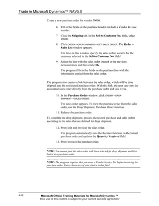 Trade in Microsoft Dynamics™ NAV5.0

                 Create a new purchase order for vendor 30000.

                          6. Fill in the fields on the purchase header. Include a Vendor Invoice
                             number.
                          7. Click the Shipping tab. In the Sell-to Customer No. field, select
                             10000.
                          8. Click ORDER→DROP SHIPMENT→GET SALES ORDER. The Order –
                             Sales List window appears.
                              The lines in this window specify the sales orders created for the
                              customer selected in the Sell-to Customer No. field.
                          9. Select the line with the sales order created in the previous
                             demonstration and then click OK.
                              The program fills in the fields on the purchase line with the
                              information copied from the sales order.


                 The program also creates a link between the sales order, which will be drop
                 shipped, and the associated purchase order. With this link, the user can view the
                 associated sales order directly from the purchase order and vice versa.

                          10. In the Purchase Order window, click ORDER→DROP
                              SHIPMENT→SALES ORDER.

                              The sales order appears. To view the purchase order from the sales
                              order, use the Drop Shipment, Purchase Order function.
                          11. Release the purchase order.
                 To complete the drop shipment, process the related purchase and sales orders
                 according to the rules that are defined for drop shipment.

                          12. Post (ship and invoice) the sales order.
                              The program automatically runs the Receive function on the linked
                              purchase order and updates the Quantity Received field.
                          13. Post (invoice) the purchase order.


                 NOTE: You cannot post the sales order with lines selected for drop shipment until it is
                 linked to a purchase order.


                 NOTE: The program requires that you enter a Vendor Invoice No. before invoicing the
                 purchase order. Enter characters of your choice in this field.




4-16        Microsoft Official Training Materials for Microsoft Dynamics ™
           Your use of this content is subject to your current services agreement
 