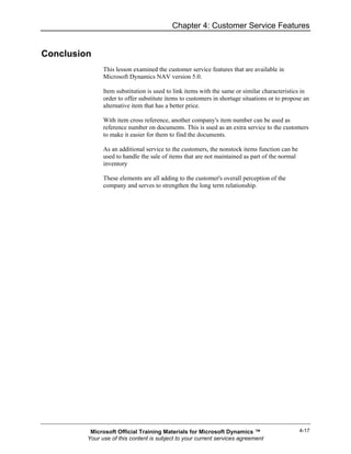 Chapter 4: Customer Service Features


Conclusion
               This lesson examined the customer service features that are available in
               Microsoft Dynamics NAV version 5.0.

               Item substitution is used to link items with the same or similar characteristics in
               order to offer substitute items to customers in shortage situations or to propose an
               alternative item that has a better price.

               With item cross reference, another company's item number can be used as
               reference number on documents. This is used as an extra service to the customers
               to make it easier for them to find the documents.

               As an additional service to the customers, the nonstock items function can be
               used to handle the sale of items that are not maintained as part of the normal
               inventory

               These elements are all adding to the customer's overall perception of the
               company and serves to strengthen the long term relationship.




          Microsoft Official Training Materials for Microsoft Dynamics ™                        4-17
         Your use of this content is subject to your current services agreement
 