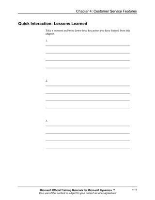 Chapter 4: Customer Service Features


Quick Interaction: Lessons Learned
                Take a moment and write down three key points you have learned from this
                chapter:

                1.




                2.




                3.




           Microsoft Official Training Materials for Microsoft Dynamics ™                  4-19
          Your use of this content is subject to your current services agreement
 