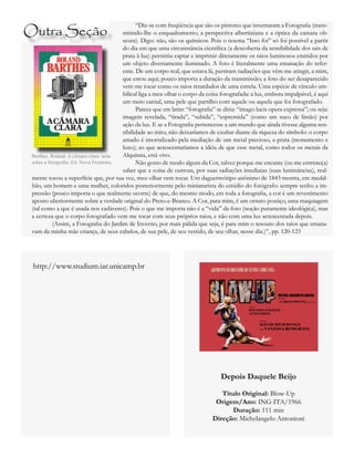 “Diz-se com freqüência que são os pintores que inventaram a Fotografia (trans-
mitindo-lhe o enquadramento, a perspectiva albertiniana e a óptica da camara ob-
scura). Digo: não, são os químicos. Pois o noema “Isso foi” só foi possível a partir
do dia em que uma circunstância científica (a descoberta da sensibilidade dos sais de
prata à luz) permitiu captar e imprimir diretamente os raios luminosos emitidos por
um objeto diversamente iluminado. A foto é literalmente uma emanação do refer-
ente. De um corpo real, que estava lá, partiram radiações que vêm me atingir, a mim,
que estou aqui; pouco importa a duração da transmissão; a foto do ser desaparecido
vem me tocar como os raios retardados de uma estrela. Uma espécie de vínculo um-
bilical liga a meu olhar o corpo da coisa fotografada: a luz, embora impalpável, é aqui
um meio carnal, uma pele que partilho com aquele ou aquela que foi fotografado.
	 Parece que em latim “fotografia” se diria: “imago lucis opera expressa”; ou seja:
imagem revelada, “tirada”, “subida”, “espremida” (como um suco de limão) por
ação da luz. E se a Fotografia pertencesse a um mundo que ainda tivesse alguma sen-
sibilidade ao mito, não deixaríamos de exultar diante da riqueza do símbolo: o corpo
amado é imortalizado pela mediação de um metal precioso, a prata (monumento e
luxo); ao que acrescentaríamos a idéia de que esse metal, como todos os metais da
Alquimia, está vivo.
	 Não gosto de modo algum da Cor, talvez porque me encante (ou me entristeça)
saber que a coisa de outrora, por suas radiações imediatas (suas luminâncias), real-
mente tocou a superfície que, por sua vez, meu olhar vem tocar. Um daguerreótipo anônimo de 1843 mostra, em medal-
hão, um homem e uma mulher, coloridos posteriormente pelo miniaturista do estúdio do fotógrafo: sempre tenho a im-
pressão (pouco importa o que realmente ocorre) de que, do mesmo modo, em toda a fotografia, a cor é um revestimento
aposto ulteriormente sobre a verdade original do Preto-e-Branco. A Cor, para mim, é um ornato postiço, uma maquiagem
(tal como a que é usada nos cadáveres). Pois o que me importa não é a “vida” da foto (noção puramente ideológica), mas
a certeza que o corpo fotografado vem me tocar com seus próprios raios, e não com uma luz acrescentada depois.
	 (Assim, a Fotografia do Jardim de Inverno, por mais pálida que seja, é para mim o tesouro dos raios que emana-
vam da minha mãe criança, de seus cabelos, de sua pele, de seu vestido, de seu olhar, nesse dia.)”, pp. 120-123
Barthes, Roland. A câmara clara: nota
sobre a fotografia. Ed. Nova Fronteira.
Outra Seção
Depois Daquele Beijo
Título Original: Blow-Up
Origem/Ano: ING-ITA/1966
Duração: 111 min
Direção: Michelangelo Antonioni
http://www.studium.iar.unicamp.br
 