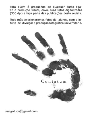 Para quem é graduando de qualquer curso liga-
do à produção visual, envie suas fotos digitalizadas
(300 dpi) e faça parte das publicações desta revista.
Todo mês selecionaremos fotos de alunos, com o in-
tuito de divulgar a produção fotográfica universitária.
imagolucis@gmail.com
C o n t a t u m
 