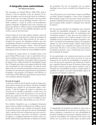Nas fotografias de Edward Weston (1886-1958), pode-se
observar a força da superfície como um elemento de for-
mação da imagem, mas ela não pode deixar de evidenciar o
aspecto técnico que a fez surgir. Utilizando-se de uma câmera
de grande formato, com um diafragma reduzido a f:64, reve-
lando a película e a cópia de acordo com procedimentos
químicos adequados, fotografias como estas constituem um
gênero que derruba a evidente natureza da reprodutibilidade
fotográfica em favor de uma qualidade perceptiva que lhe
confere a aura de uma obra única.
Somente diante de uma cópia original, realizada a partir do
negativo original se pode perceber a integra da mensagem de
uma fotografia deste tipo. Muito próximo de um ourives, o
fotógrafo das texturas, dos diafragmas fechados, age como
um garimpeiro. Primeiro ao encontrar a imagem que procura,
depois, ao lapidar essa imagem - latente - através de técnicas
de laboratório que lhe permitem controlar a sua tonalidade e
obter gamas de cinza no limite de sua possibilidade material.
A fotografia de contato direto, ou fotografia direta, como
queria Edward Weston para se opor ao picturalismo da sua
época, estabelece uma comunicação topológica entre o refer-
ente e a imagem fotográfica, uma imagem onde há a presença
de relações com o código formador da materialidade fotográ-
fica. O fotógrafo que realiza essas imagens trabalha de acordo
com um principio de “pré-visualização” da escala de tonali-
dades. Seria esse um modo extremamente formal, não fosse a
ocorrência de uma dimensão experimental do procedimento
fotográfico e das pesquisas de fotógrafos como Weston ou
Ansel Adams (1902-1984) que repercutiram no desenvolvim-
ento da própria indústria fotográfica.
Na pele da imagem
Ao recorrer à idéia de uma fotografia na pele da imagem pre-
tendo chamar atenção para um aspecto sutil dessa visualidade
fotográfica que é próprio do seu mecanismo óptico e foto-
químico. A pele da imagem diz respeito às aparências que
ocorrem em sua superfície, explorando o contato com a sua
materialidade; o que revela um parentesco com um tipo de
pintura que a partir dos anos 80, se convencionou chamar de
“pintura matérica”, e que tem a sua raiz no trabalho de artis-
tas como Lucio Fontana e Alberto Burri, nos anos 50 e 60.
Nos trabalhos fotográficos que se configuram faticamente
pode acontecer também uma dimensão do sublime e da me-
táfora, numa dimensão que é própria da fotografia. Sendo
um procedimento que tende para um nível de materialidade,
onde o exercício da forma se demonstra não como mera ho-
mologia do referente, o que inclui: sua latência, a revelação
do negativo e a ampliação/impressão do positivo sobre a su-
perfície bidimensional, aproximando-se também do trabalho
dos gravadores. No caso da fotografia, este seu aspecto
topológico tem sua fonte no trabalho dos fotógrafos do gru-
po f/64:
“Em 1932, primeiro com Ansel Adams e depois com William
van Dyke, Imogen Cunnigham e outros jovens fotógrafos,
Weston funda o grupo f/64, cujo nome resume muito bem o
propósito fundamental deste grupo: consecução de uma ima-
gem de grande nitidez mediante o diafragma mais reduzido
da objetiva”.
Há uma presença definitiva do diafragma como elemento
formador da materialidade fotográfica. As fotografias que
se constroem dessa maneira podem ser consideradas como
“fotografias matéricas” já que, apesar de não poderem ser
agregadas de matéria como a “pintura matérica”, nelas, a ma-
terialidade ocorre na superfície da imagem. Na pintura a ma-
téria é “construída” por justaposição (espaço); na fotografia é
captada “no todo ao mesmo tempo” (tempo). Importa dizer
que essa relação com a superfície da imagem atua com um
acento forte. Vale dizer: o eixo sintático está na ação pela an-
terioridade do processo o que é revelado pelo que se chama
pré-visualização da imagem.
Se esta aproximação com a pintura pode parecer um tanto
problemática, penso que pelo menos do ponto de vista da
aceitação de um conceito de materialidade na fotografia ela
serve sob dois pontos específicos: para indicar que a topolo-
gia, a superfície material faz parte do interesse artístico, quer
pelo aspecto concreto quer pelo aspecto semiótico e que na
fotografia essa materialidade não pode se cumprir apenas na
superfície do suporte, mas pelas especificidades ópticas do
seu processo de captação e impressão.
“A singularidade da fotografia em relação às outras artes se
deve: à instantaneidade de seu processo de impressão. O es-
cultor, o arquiteto, o compositor, etc., têm a possibilidade de
introduzir mudanças em seus projetos originais, durante a ex-
ecução de seus trabalhos. Um compositor pode escrever uma
sinfonia em um período de tempo longo; um pintor pode
Teoriafotográfica
A fotografia como materialidade
Por Mauricius Farina
 