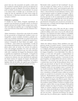 passar toda uma vida executando um quadro e ainda assim
não considerá-lo acabado. Porém o processo de impressão na
fotografia não pode ser dilatado. Em sua breve duração não
pode ser detido, transformado ou reconsiderado. Ao acionar
a sua câmera todos os detalhes que se encontram sem seu
campo de visão são registrados em muito menos tempo do
que demoram os olhos para transmitir uma cópia similar da
cena para o cérebro.”
O distante e o próximo
O trabalho de Ansel Adams, fotógrafo especializado em
paisagens que documentou em grande número, em diversos
parques nacionais dos Estados Unidos, sempre esteve emba-
sado nesta lógica da superfície que é a topologia da imagem
como uma forma de contato direto com seus elementos foto-
químicos.
Adams sistematizou e desenvolveu uma técnica de controle
de tons que permite ao fotógrafo pré-visualizar a cena a ser
fotografada e antever resultados cromáticos, podendo con-
trolar esses resultados, interferindo nas gamas tonais através
de procedimentos de captação e revelação do material fotos-
sensível. A fotografia de Ansel Adams está ungida - como
a de Weston - numa estética da cromaticidade e na idéia de
uma imagem absolutamente nítida. Mas também se vale dos
planos gerais onde até mesmo um contexto tão poderoso
como uma paisagem naturalista, fica como que retida por
uma monumentalidade silenciosa que toca numa atmosfera
onde todo o espetáculo da imagem fica diretamente colado
à superfície de congelamento da fotografia. A fotografia de
Adams não foi uma tentativa de aproximação realista com
a natureza do referente, mas uma experiência de exploração
dos limites técnicos de captação da imagem oferecida pelo
meio fotográfico. Sua qualidade transparente, sua imagem
lapidada onde não há ruídos, são aspectos que configuram a
marca de uma fotografia tocada pelo purismo da forma.
Retomando ainda a questão da “pré-visualização”, tão pre-
sente nas imagens de Adams, recorro ao conceito de “pré-
visualização das escalas tonais”, que foi proposto pela teoria
do sistema de zonas desenvolvida por ele. Esta teoria tem por
objeto o desenvolvimento de procedimentos técnicos, tanto
no processamento quanto na captação da imagem, “pré-vi-
sualizar” significa poder considerar e manipular tonalidades
de cinzas que irão ou não ser representadas na cópia final.A
prática fotográfica com a exploração das curvas de contraste
e das diversas possibilidades tonais para uma mesma ima-
gem desmente a fotografia como um processo automático ao
demonstrar que o resultado final da imagem depende da sua
manipulação óptica e química.
“Podemos dizer que a rosa é bela, mas não que o oceano
revolto é sublime: é terrível. E, no entanto, provoca em nós
a idéia do sublime, assim como a rosa nos dá a idéia do belo.
Portanto, o que chamamos de objeto sublime é, na realidade,
um objeto capaz de despertar em nós a idéia do sublime. (...)
O sublime nada mais é do que essa passagem que vai de uma
inibição extrema á tomada de consciência de nossa infinitude
como seres racionais”
Adams não utilizava câmeras 35mm, trabalhava com equi-
pamento pesado, de grande formato. A pureza da imagem
fotográfica que Adams tanto perseguiu era exatamente opos-
ta à tendência picturalista do princípio do século XX. As-
sim com Weston, Adams preconizava uma idéia de “pureza”
da imagem fotográfica: a nova-objetividade. Essa idéia, no
entanto, se torna mais viril quando a compreendemos no
sentido da sua proposição mais essencial, a busca de uma
visão fotográfica autônoma, genuína. A autonomia da ima-
gem fotográfica, sua independência dos cânones estéticos ou
referenciais, é um conceito que pode dar conta de revelar
a essência mais exata do tipo de procedimento destes fotó-
grafos que preconizam um tipo de visão da fotografia, que
permite investigar a natureza de uma construção da imagem
fotográfica através de seus próprios meios e, portanto, do
seu vinculo modernista. Partindo dessas experiências que ali-
adas a outras como as que surgiram com o construtivismo e
com o surrealismo, a fotografia começa a trilhar um caminho
próprio no sentido da sua autonomia como uma linguagem
expressiva. Paradoxalmente pode-se dizer que, na perspec-
tiva das experiências com os procedimentos de controle de
tons e definição da imagem, tanto Weston quanto Adams, se
aproximam das preocupações topológicas instauradas na pin-
tura moderna a partir de Burri e Fontana na medida em que
exploram o aspecto fático em suas mensagens. Pode parecer
absurdo comparar um rasgo de Fontana a uma paisagem de
Adams, no entanto, enquanto em Fontana esse rasgorepre-
senta uma relação potencializada em séculos de pintura, em
Adams o controle da superfície da imagem fotográfica - que
não tem esse lastro - representa inversamente um rasgo de
dentro para fora, do referente para a superfície da imagem.
 