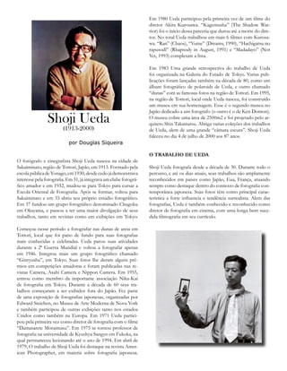 O fotógrafo e cinegrafista Shoji Ueda nasceu na cidade de
Sakaiminato, região de Tottori, Japão, em 1913. Formado pela
escolapúblicadeYonago,em1930,desdecedojádemonstrava
interessepelafotografia.Em31,jáintegravaumclubefotográ-
fico amador e em 1932, mudou-se para Tokyo para cursar a
Escola Oriental de Fotografia. Após se formar, voltou para
Sakaiminato e em 33 abriu seu próprio estúdio fotográfico.
Em 37 fundou um grupo fotográfico denominado Chugoku
em Okayama, e passou a ter uma maior divulgação de seus
trabalhos, tanto em revistas como em exibições em Tokyo.
Começou nesse período a fotografar nas dunas de areia em
Tottori, local que foi pano de fundo para suas fotografias
mais conhecidas e celebradas. Ueda parou suas atividades
durante a 2ª Guerra Mundial e voltou a fotografar apenas
em 1946. Integrou mais um grupo fotográfico chamado
“Ginryusha”, em Tokyo. Suas fotos lhe deram alguns prê-
mios em competições amadoras e foram publicadas nas re-
vistas Camera, Asahi Camera e Nippon Camera. Em 1955,
entrou como membro da importante associação Nika-Kai
de fotografia em Tokyo. Durante a década de 60 seus tra-
balhos começaram a ser exibidos fora do Japão. Fez parte
de uma exposição de fotografias japonesas, organizadas por
Edward Steichen, no Museu de Arte Moderna de Nova York
e também participou de outras exibições tanto nos estados
Unidos como também na Europa. Em 1971 Ueda partici-
pou pela primeira vez como diretor de fotografia com o filme
“Damasarete Moraimasu”. Em 1975 se tornou professor de
fotografia na universidade de Kyushyu Sangyo em Fukoka, na
qual permaneceu lecionando até o ano de 1994. Em abril de
1979, O trabalho de Shoji Ueda foi destaque na revista Amer-
ican Photographer, em materia sobre fotografia japonesa.
Em 1980 Ueda participou pela primeira vez de um filme do
diretor Akira Kurosawa. “Kagemusha” (The Shadow War-
rior) foi o inicio dessa parceria que durou até a morte do dire-
tor. No total Ueda trabalhou em mais 6 filmes com Kurosa-
wa. “Ran” (Chaos), “Yume” (Dreams, 1990), “Hachigatsu no
rapusodî” (Rhapsody in August, 1991) e “Madadayo” (Not
Yet, 1993) completam a lista.
Em 1983 Uma grande retrospectiva do trabalho de Ueda
foi organizada na Galeria do Estado de Tokyo. Varias pub-
licações foram lançadas também na década de 80, como um
álbum fotográfico de polaroids de Ueda, e outro chamado
“dunas” com as famosas fotos na região de Tottori. Em 1995,
na região de Tottori, local onde Ueda nasceu, foi construído
um museu em sua homenagem. Esse é o segundo museu no
Japão dedicado a um fotografo (o outro é o de Ken Domon).
O museu cobre uma área de 2500m2 e foi projetado pelo ar-
quiteto Shin Takamatsu. Abriga varias coleções dos trabalhos
de Ueda, alem de uma grande “câmara escura”. Shoji Ueda
faleceu no dia 4 de julho de 2000 aos 87 anos.
O TRABALHO DE UEDA
Shoji Ueda fotografa desde a década de 30. Durante todo o
percurso, e até os dias atuais, seus trabalhos são amplamente
reconhecidos em paises como Japão, Eua, França, atuando
sempre como destaque dentro do contexto de fotografia con-
temporânea japonesa. Suas fotos têm como principal carac-
terística a forte influencia e tendência surrealista. Alem das
fotografias, Ueda é também conhecido e reconhecido como
diretor de fotografia em cinema, com uma longa bem suce-
dida filmografia em seu currículo.
Shoji Ueda
(1913-2000)
por Douglas Siqueira
 