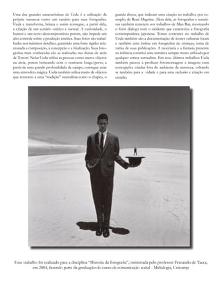 Uma das grandes características de Ueda é a utilização da
própria natureza como um cenário para suas fotografias.
Ueda a transforma, brinca e assim consegue, a partir dela,
a criação de um cenário onírico e surreal. A curiosidade, o
humor e um certo descompromisso porem, não impede um
alto controle sobre a produção estética. Suas fotos são trabal-
hadas nos mínimos detalhes, garantido uma forte rigidez rela-
cionada a composição, a concepção e a finalização. Suas foto-
grafias mais conhecidas são as realizadas nas dunas de areia
de Tottori. Nelas Ueda utiliza as pessoas como meros objetos
na areia, porem brincando com o contraste longe/perto, a
partir de uma grande profundidade de campo, consegue criar
uma atmosfera mágica. Ueda também utiliza muito de objetos
que remetem a uma “tradição” surrealista como o chapéu, o
guarda chuva, que indicam uma citação ao trabalho, por ex-
emplo, de René Magritte. Alem dele, as fotografias e temáti-
cas também remetem aos trabalhos de Man Ray, mostrando
o forte dialogo com o ocidente que caracteriza a fotografia
contemporânea japonesa. Temas correntes no trabalho de
Ueda também são a documentação de ícones culturais locais
e também uma ênfase em fotografias de crianças, tema de
varias de suas publicações. A inocência e a fantasia presente
na infância constitui uma temática sempre muito utilizada por
qualquer artista surrealista. Em seus últimos trabalhos Ueda
também passou a produzir fotomontagens e imagens com
concepções criadas fora do ambiente da natureza, voltando
se também para a cidade e para uma reclusão e criação em
estúdio.
Esse trabalho foi realizado para a disciplina “Historia da fotografia”, ministrada pelo professor Fernando de Tacca,
em 2004, fazendo parte da graduação do curso de comunicação social - Midialogia, Unicamp.
 