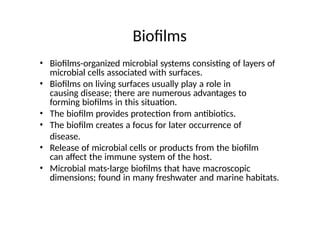 Biofilms
• Biofilms-organized microbial systems consisting of layers of
microbial cells associated with surfaces.
• Biofilms on living surfaces usually play a role in
causing disease; there are numerous advantages to
forming biofilms in this situation.
• The biofilm provides protection from antibiotics.
• The biofilm creates a focus for later occurrence of
disease.
• Release of microbial cells or products from the biofilm
can affect the immune system of the host.
• Microbial mats-large biofilms that have macroscopic
dimensions; found in many freshwater and marine habitats.
 