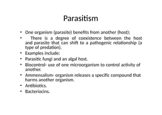 Parasitism
• One organism (parasite) benefits from another (host);
• There is a degree of coexistence between the host
and parasite that can shift to a pathogenic relationship (a
type of predation).
• Examples include:
• Parasitic fungi and an algal host.
• Biocontrol- use of one microorganism to control activity of
another.
• Ammensalism- organism releases a specific compound that
harms another organism.
• Antibiotics.
• Bacteriocins.
 