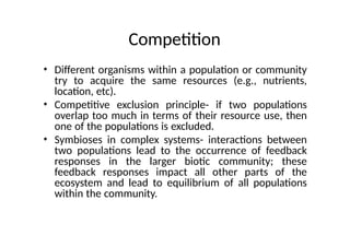 Competition
• Different organisms within a population or community
try to acquire the same resources (e.g., nutrients,
location, etc).
• Competitive exclusion principle- if two populations
overlap too much in terms of their resource use, then
one of the populations is excluded.
• Symbioses in complex systems- interactions between
two populations lead to the occurrence of feedback
responses in the larger biotic community; these
feedback responses impact all other parts of the
ecosystem and lead to equilibrium of all populations
within the community.
 