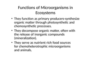 Functions of Microorganisms in
Ecosystems
• They function as primary producers-synthesize
organic matter through photosynthetic and
chemosynthetic processes.
• They decompose organic matter, often with
the release of inorganic compounds
(mineralization).
• They serve as nutrient rich food sources
for chemoheterotrophic microorganisms
and animals.
 