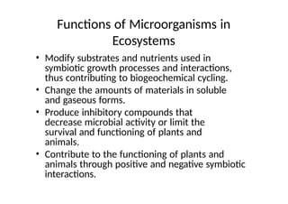 Functions of Microorganisms in
Ecosystems
• Modify substrates and nutrients used in
symbiotic growth processes and interactions,
thus contributing to biogeochemical cycling.
• Change the amounts of materials in soluble
and gaseous forms.
• Produce inhibitory compounds that
decrease microbial activity or limit the
survival and functioning of plants and
animals.
• Contribute to the functioning of plants and
animals through positive and negative symbiotic
interactions.
 