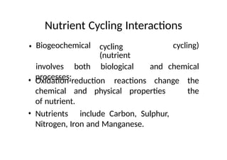 Nutrient Cycling Interactions
• Biogeochemical cycling
(nutrient
cycling)
involves both biological and chemical
processes;
• Oxidation-reduction reactions change the
the
chemical and physical properties
of nutrient.
• Nutrients include Carbon, Sulphur,
Nitrogen, Iron and Manganese.
 