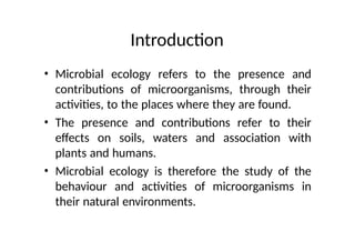 Introduction
• Microbial ecology refers to the presence and
contributions of microorganisms, through their
activities, to the places where they are found.
• The presence and contributions refer to their
effects on soils, waters and association with
plants and humans.
• Microbial ecology is therefore the study of the
behaviour and activities of microorganisms in
their natural environments.
 