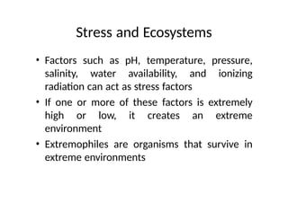 Stress and Ecosystems
• Factors such as pH, temperature, pressure,
salinity, water availability, and ionizing
radiation can act as stress factors
• If one or more of these factors is extremely
high or low, it creates an extreme
environment
• Extremophiles are organisms that survive in
extreme environments
 