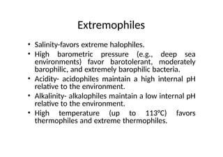 Extremophiles
• Salinity-favors extreme halophiles.
• High barometric pressure (e.g., deep sea
environments) favor barotolerant, moderately
barophilic, and extremely barophilic bacteria.
• Acidity- acidophiles maintain a high internal pH
relative to the environment.
• Alkalinity- alkalophiles maintain a low internal pH
relative to the environment.
• High temperature (up to 113°C) favors
thermophiles and extreme thermophiles.
 