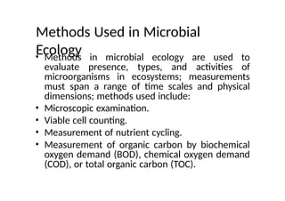 Methods Used in Microbial
Ecology
• Methods in microbial ecology are used to
evaluate presence, types, and activities of
microorganisms in ecosystems; measurements
must span a range of time scales and physical
dimensions; methods used include:
• Microscopic examination.
• Viable cell counting.
• Measurement of nutrient cycling.
• Measurement of organic carbon by biochemical
oxygen demand (BOD), chemical oxygen demand
(COD), or total organic carbon (TOC).
 