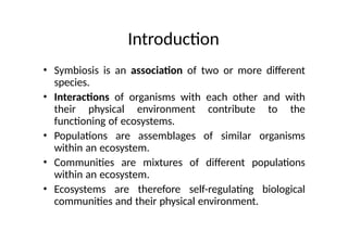 Introduction
• Symbiosis is an association of two or more different
species.
• Interactions of organisms with each other and with
their physical environment contribute to the
functioning of ecosystems.
• Populations are assemblages of similar organisms
within an ecosystem.
• Communities are mixtures of different populations
within an ecosystem.
• Ecosystems are therefore self-regulating biological
communities and their physical environment.
 