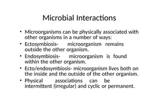 Microbial Interactions
• Microorganisms can be physically associated with
other organisms in a number of ways:
• Ectosymbiosis- microorganism remains
outside the other organism.
• Endosymbiosis- microorganism is found
within the other organism.
• Ecto/endosymbiosis- microorganism lives both on
the inside and the outside of the other organism.
• Physical associations can be
intermittent (irregular) and cyclic or permanent.
 