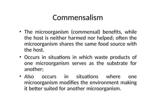 Commensalism
• The microorganism (commensal) benefits, while
the host is neither harmed nor helped; often the
microorganism shares the same food source with
the host.
• Occurs in situations in which waste products of
one microorganism serves as the substrate for
another;
• Also occurs in situations where one
microorganism modifies the environment making
it better suited for another microorganism.
 