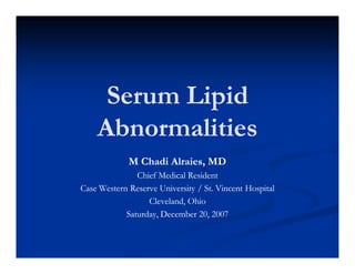 Serum Lipid
Abnormalities
M Chadi Alraies, MD
Chief Medical Resident
Case Western Reserve University / St. Vincent Hospital
Cleveland, Ohio
Saturday, December 20, 2007

 