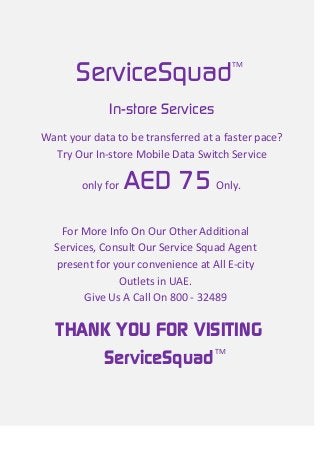 TM
Want your data to be transferred at a faster pace?
Try Our In-store Mobile Data Switch Service
only for AED 75 Only.
In-store Services
For More Info On Our Other Additional
Services, Consult Our Service Squad Agent
present for your convenience at All E-city
Outlets in UAE.
Give Us A Call On 800 - 32489
TM
ServiceSquad
THANK YOU FOR VISITING
ServiceSquad
 