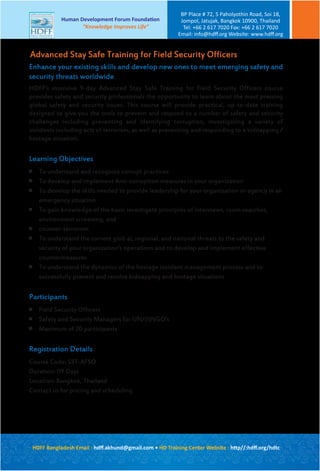Enhance your existing skills and develop new ones to meet emerging safety and
security threats worldwide
HDFF’s intensive 9-day Advanced Stay Safe Training for Field Security Officers course
provides safety and security professionals the opportunity to learn about the most pressing
global safety and security issues. This course will provide practical, up-to-date training
designed to give you the tools to prevent and respond to a number of safety and security
challenges including preventing and identifying corruption, investigating a variety of
incidents including acts of terrorism, as well as preventing and responding to a kidnapping /
hostage situation.
Learning Objectives

To understand and recognize corrupt practices

To develop and implement Anti-corruption measures in your organization

To develop the skills needed to provide leadership for your organization or agency in an
emergency situation

To gain knowledge of the basic investigate principles of interviews, room searches,
environment screening, and

counter-terrorism

To understand the current glob al, regional, and national threats to the safety and
security of your organization’s operations and to develop and implement effective
countermeasures

To understand the dynamics of the hostage incident management process and to
successfully prevent and resolve kidnapping and hostage situations
Participants

Field Security Officers

Safety and Security Managers for UN/(I)NGO’s

Maximum of 20 participants
Registration Details
Course Code: SST-AFSO
Duration: 09 Days
Location: Bangkok, Thailand
Contact us for pricing and scheduling
Advanced Stay Safe Training for Field Security Officers
HDFF Bangladesh Email : hdﬀ.akhund@gmail.com • HD Training Center Website : http//:hdﬀ.org/hdtc
Human Development Forum Foundation
“Knowledge Improves Life”
BP Place # 72, 5 Paholyothin Road, Soi 18,
Jompol, Jatujak, Bangkok 10900, Thailand
Tel: +66 2 617 7020 Fax: +66 2 617 7020
Email: info@hdﬀ.org Website: www.hdﬀ.org
 