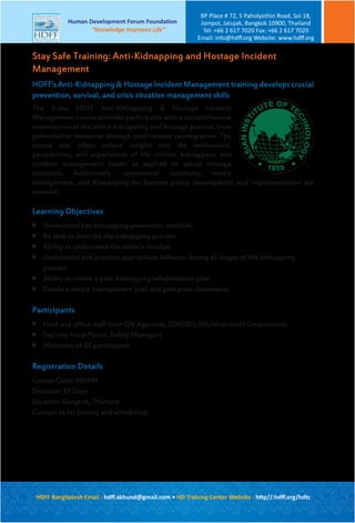 HDFF’s Anti-Kidnapping & Hostage Incident Management training develops crucial
prevention, survival, and crisis situation management skills
The 3-day HDFF Anti-Kidnapping & Hostage Incident
Management course provides participants with a comprehensive
examination of the entire kidnapping and hostage process, from
preventative measures through post-release reintegration. The
course also offers unique insights into the motivations,
perspectives, and experiences of the victims, kidnappers, and
incident management teams as applied to actual hostage
situations. Additionally, operational continuity, media
management, and Kidnapping-for-Ransom policy development and implementation are
covered.
Learning Objectives

Understand key kidnapping prevention methods

Be able to describe the kidnapping process

Ability to understand the victim’s mindset

Understand and practice appropriate behavior during all stages of the kidnapping
process

Ability to create a post-kidnapping rehabilitation plan

Create a media management plan and give press statements
Participants

Field and office staff from UN Agencies, (I)NGO’s, (Multinational) Corporations

Security Focal Points, Safety Managers

Maximum of 20 participants
Registration Details
Course Code: AKHIM
Duration: 03 Days
Location: Bangkok, Thailand
Contact us for pricing and scheduling
Stay Safe Training: Anti-Kidnapping and Hostage Incident
Management
A
SIANINSTI
TUTE OF TE
CHNOLOGY
HDFF Bangladesh Email : hdﬀ.akhund@gmail.com • HD Training Center Website : http//:hdﬀ.org/hdtc
Human Development Forum Foundation
“Knowledge Improves Life”
BP Place # 72, 5 Paholyothin Road, Soi 18,
Jompol, Jatujak, Bangkok 10900, Thailand
Tel: +66 2 617 7020 Fax: +66 2 617 7020
Email: info@hdﬀ.org Website: www.hdﬀ.org
 