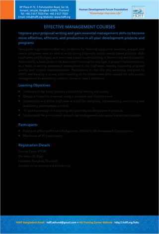 EFFECTIVE MANAGEMENT COURSES
Improve your proposal writing and gain essential management skills to become
more effective, efficient, and productive in all your development projects and
programs
Non-profit organizations that rely on donors for financial support to maintain, expand, and
create programs must be able to write strong proposals, design needs-based projects, draft
LogFrames and budgets, and must have a basic understanding of Monitoring and Evaluation.
Additionally, a basic project risk assessment is crucial for any type of project implementation,
as it helps in writing substantial assumptions in the LogFrame, thereby improving proposal
quality and project implementation. Participants in this five-day workshop designed by
HDFF, will develop a strong understanding of the intertwined skills needed for safe project
management by employing realistic, scenario-based situations.
Learning Objectives

Understand the basic, industry standard for writing a proposal

Design a Project or proposal using a problem and objective tree

Understand and utilize LogFrame as a tool for designing, implementing, monitoring and
evaluating development projects

To gain knowledge in budgeting and planning for development projects

Understand the principles of project risk management and apply in practical situation
Participants

Field and office staff from UN Agencies, (I)NGO’s, (Multinational) Corporations

Maximum of 20 participants
Registration Details
Course Code: RPCM
Duration: 05 Days
Location: Bangkok, Thailand
Contact us for pricing and scheduling
Human Development Forum Foundation
“Knowledge Improves Life”
BP Place # 72, 5 Paholyothin Road, Soi 18,
Jompol, Jatujak, Bangkok 10900, Thailand
Tel: +66 2 617 7020 Fax: +66 2 617 7020
Email: info@hdﬀ.org Website: www.hdﬀ.org
HDFF Bangladesh Email : hdﬀ.akhund@gmail.com • HD Training Center Website : http//:hdﬀ.org/hdtc
 
