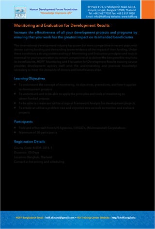 Increase the effectiveness of all your development projects and programs by
ensuring that your work has the greatest impact on its intended beneficiaries
The international development industry has grown far more competitive in recent years with
donors cutting funding and demanding to see evidence of the impact of their funding. Under
these conditions a strong understanding of Monitoring and Evaluation principles and tools is
essential for your organization to remain competitive at to deliver the best possible results to
its beneficiaries. HDFF’ Monitoring and Evaluation for Development Results training course
provides development agency staff with the understanding and practical knowledge
necessary to meet the demands of donors and beneficiaries alike.
Learning Objectives

To understand the concept of monitoring, its objectives, procedures, and how it applies
to development projects

To understand and to be able to apply the principles and tools of monitoring to
donor-funded projects

To be able to create and utilize a Logical Framework Analysis for development projects

To create an utilize a problem tree and objective tree as tools to monitor and evaluate
projects
Participants

Field and office staff from UN Agencies, (I)NGO’s, (Multinational) Corporations

Maximum of 20 participants
Registration Details
Course Code: MEDR-2016-1
Duration: 05 Days
Location: Bangkok, Thailand
Contact us for pricing and scheduling
Monitoring and Evaluation for Development Results
HDFF Bangladesh Email : hdﬀ.akhund@gmail.com • HD Training Center Website : http//:hdﬀ.org/hdtc
Human Development Forum Foundation
“Knowledge Improves Life”
BP Place # 72, 5 Paholyothin Road, Soi 18,
Jompol, Jatujak, Bangkok 10900, Thailand
Tel: +66 2 617 7020 Fax: +66 2 617 7020
Email: info@hdﬀ.org Website: www.hdﬀ.org
 