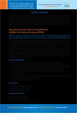 The following courses are not regularly-scheduled; however they can be organized at the
request of our clients. Feel free to contact us for further details regarding any of the
following courses or any additional training needs that you may have. HDFF maintains a
wealth of in-house knowledge, as well as a wide network of professionals with expertise in
various fields; please contact us if you are looking for a training course or topic that is not
listed here.
Stay Safe Training: Urban Search & Rescue
(USAR) / First Person On Scene (FPOS)
HDFF’s unique practical field course for emergency responders gives participants the
opportunity to learn, practice, and hone their skills in a realistic, simulated environment
HDFF’s Stay Safe Training: Urban Search & Rescue (USAR) / First Person On Scene (FPOS)
course gives first responders and emergency services professionals the opportunity to train
in HDFF’s state-of-the art training facility outside of Bangkok with a team of
highly-experienced, certified instructors. The training facility features a variety of
purpose-built replica structures which permits participants to practice a variety of rescue
techniques in a safe, controlled environment. This field course provides an excellent
preparatory experience for professionals planning to train and certify for INSARAG
standards, as well as providing relief workers operating in post-disaster environments with
valuable experiential knowledge.
Learning Objectives

How to rescue victims in noxious environments using a breathing apparatus

To understand and be able to apply the principles of a quadrant search in a practical situation

To able to effectively use a Stokes Basket to transport victims in an emergency scenario

To be knowledgeable of and to create your own Ready Pack for use in the field

To understanding the basic and be able to apply roping and repelling techniques in an
emergency rescue scenario

To be able to rescue victims from collapsed buildings using pneumatic devices, the Jaws
of Life, and other specialty rescue equipment

To be able to administer basic First Aid
Participants

Search and Rescue Personnel

Emergency First Responders

Maximum of 16 participants
Registration Details
Course Code: USAR-FPOS
Location: Hua Hin, Thailand
Contact us for pricing and scheduling
SPECIAL COURSES
Human Development Forum Foundation
“Knowledge Improves Life”
BP Place # 72, 5 Paholyothin Road, Soi 18,
Jompol, Jatujak, Bangkok 10900, Thailand
Tel: +66 2 617 7020 Fax: +66 2 617 7020
Email: info@hdﬀ.org Website: www.hdﬀ.org
HDFF Bangladesh Email : hdﬀ.akhund@gmail.com • HD Training Center Website : http//:hdﬀ.org/hdtc
 