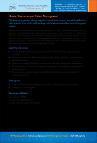 Efficient management of your organization’s human resources and the effective
utilization of your staff’s skills and specializations is crucial for maximizing your
impact
As the international development industry grows increasingly competitive, the need for UN
agencies, non-governmental organizations, and government ministries to effectively
manage, retain, and utilize their human resources has become instrumental in their success
and operational continuity. Being knowledgeable in the latest theories and practices in the
industry can give your organization an advantage as all staff members contribute unique skill
which can be immensely beneficial if properly utilized.
Learning Objectives

To understand industry-standard, best-practice methods for staff acquisition and
retention

To develop an efficient, effective workplace team based on the skills and abilities of
each team member

To develop and apply evaluation tools to determine staff strengths and weaknesses

To understand how to best utilize the skills of your staff and apply them in a practical,
working context

To understand and apply the principles of team building to your organization for
greater productivity
Participants

Field and office staff from UN Agencies, (I)NGO’s, (Multinational) Corporations

Maximum of 20 participants
Registration Details
Course Code: HRTM
Location: Bangkok, Thailand
Contact us for pricing and scheduling
Human Resources and Talent Management
HDFF Bangladesh Email : hdﬀ.akhund@gmail.com • HD Training Center Website : http//:hdﬀ.org/hdtc
Human Development Forum Foundation
“Knowledge Improves Life”
BP Place # 72, 5 Paholyothin Road, Soi 18,
Jompol, Jatujak, Bangkok 10900, Thailand
Tel: +66 2 617 7020 Fax: +66 2 617 7020
Email: info@hdﬀ.org Website: www.hdﬀ.org
 