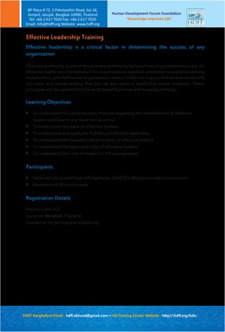 Effective leadership is a critical factor in determining the success of any
organization
Effective leadership is one of the primary underlying factors in any organizations success. An
effective leader sets the standard for organizational conduct, promotes cooperation among
stakeholders, and defines the organization’s vision. In this training you will be able to identify
key traits and characteristics that can set you apart in leadership based situations. These
principals can be applied to both work based functions and everyday settings.
Learning Objectives

To understand the contemporary theories regarding the development of effective
leaders and how to put them into practice

To understand the traits of effective leaders

To understand and apply the 5 pillars of effective leadership

To understand the foundational principles of effective leaders

To understand the types and roles of effective leaders

To understand the roles of leaders in HR management
Participants

Field and office staff from UN Agencies, (I)NGO’s, (Multinational) Corporations

Maximum of 20 participants
Registration Details
Course Code: ELT
Location: Bangkok, Thailand
Contact us for pricing and scheduling
Effective Leadership Training
Human Development Forum Foundation
“Knowledge Improves Life”
BP Place # 72, 5 Paholyothin Road, Soi 18,
Jompol, Jatujak, Bangkok 10900, Thailand
Tel: +66 2 617 7020 Fax: +66 2 617 7020
Email: info@hdﬀ.org Website: www.hdﬀ.org
HDFF Bangladesh Email : hdﬀ.akhund@gmail.com • HD Training Center Website : http//:hdﬀ.org/hdtc
 