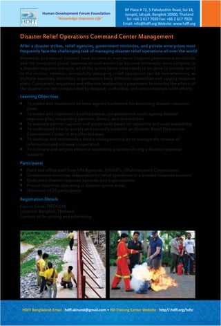 After a disaster strikes, relief agencies, government ministries, and private enterprises must
frequently face the challenging task of managing disaster relief operations all over the world
Manmade and natural disasters have become an ever more frequent phenomena worldwide
and the integrated global response to such events has become immensely more complex. In
a disaster response scenario, all of the actors know what needs to be done to provide relief
to the victims; however, successfully managing relief operations can be overwhelming, as
multiple agencies, ministries, organizations have different capabilities and varying response
plans. Competent, organized and effective leadership is paramount to insuring the effects of
the disaster are not compounded by delayed, ineffective, and uncoordinated relief efforts.
Learning Objectives

To create and implement an intra-agency framework for executing disaster response
plans

To create and implement a collaborative, comprehensive multi-agency disaster
response plan, integrating partners, donors, and stakeholders

To evaluate partner capacity and assign tasks based on capability and asset availability

To understand how to quickly and correctly establish an Disaster Relief Operations
Commander Center in the affected area

To develop and implement a media management plan to manage the release of
information and increase cooperation

To cultivate and employ effective leadership practices during a disaster response
scenario
Participants

Field and office staff from UN Agencies, (I)NGO’s, (Multinational) Corporations

Government ministries responsible for relief operations in a disaster response scenario

Dedicated disaster response agencies and organizations

Private industries operating in disaster-prone areas

Maximum of 20 participants
Registration Details
Course Code: DROCCM
Location: Bangkok, Thailand
Contact us for pricing and scheduling
Disaster Relief Operations Command Center Management
HDFF Bangladesh Email : hdﬀ.akhund@gmail.com • HD Training Center Website : http//:hdﬀ.org/hdtc
Human Development Forum Foundation
“Knowledge Improves Life”
BP Place # 72, 5 Paholyothin Road, Soi 18,
Jompol, Jatujak, Bangkok 10900, Thailand
Tel: +66 2 617 7020 Fax: +66 2 617 7020
Email: info@hdﬀ.org Website: www.hdﬀ.org
 