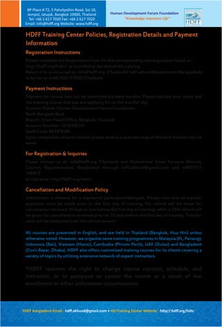 Registration Instructions
Please complete the Registration Form for the corresponding training course found at:
http://hdff.org/hdtc/ or included at the end of this catalog.
Return it to us via email at: info@hdff.org (Thailand)/ hdff.akhund@gmail.com (Bangladesh)
or by fax at: (+66) 026177020 (Thailand)
Payment Instructions
Payment for course fees can be submitted via bank transfer; Please indicate your name and
the training course that you are applying for on the transfer slip.
Account Name: Human Development Forum Foundation
Bank: Bangkok Bank
Branch: Silom Head Office, Bangkok, Thailand
Account Number: 1018300341
Swift Code: BKKBTHBK
Upon completion of bank transfer please send us a scanned copy of the bank transfer slip via
email
For Registration & Inquiries
Please contact us at: info@hdff.org (Thailand) and Muhammad Omar Faruque Akhund,
Country Representative, Bangladesh through hdff.akhund@gmail.com and +8801711
108419
or visit us at: http://hdff.org/hdtc/
Cancellation and Modification Policy
Substitution is allowed for a registered participant/delegate. Please note that all transfer
payments must be made prior to the first day of training. No refund will be made for
cancellation received 10 days or less before the first day of training, while a 35% refund will
be given for cancellations received prior to 10 days before the first day of training. Transfer
costs will be deducted from the refund amount.
All courses are presented in English, and are held in Thailand (Bangkok, Hua Hin) unless
otherwise noted. However, we organize same training programmes in Malaysia (KL, Penang),
Indonesia (Bali), Vietnam (Hanoi), Cambodia (Phnom Penh), UAE (Dubai) and Bangladesh
(Cox’s Bazar, Dhaka). HDFF also offers customized training courses for its clients covering a
variety of topics by utilizing extensive network of expert instructors.
*HDFF reserves the right to change course content, schedule, and
instructor, or to postpone or cancel the course as a result of low
enrollment or other unforeseen circumstances.
HDFF Training Center Policies, Registration Details and Payment
Information
Human Development Forum Foundation
“Knowledge Improves Life”
BP Place # 72, 5 Paholyothin Road, Soi 18,
Jompol, Jatujak, Bangkok 10900, Thailand
Tel: +66 2 617 7020 Fax: +66 2 617 7020
Email: info@hdﬀ.org Website: www.hdﬀ.org
HDFF Bangladesh Email : hdﬀ.akhund@gmail.com • HD Training Center Website : http//:hdﬀ.org/hdtc
 