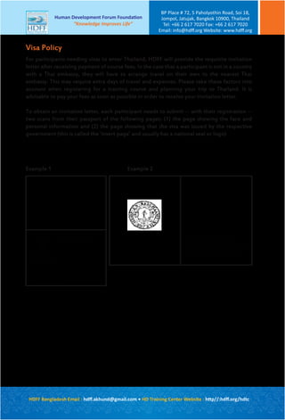 For participants needing visas to enter Thailand, HDFF will provide the requisite invitation
letter after receiving payment of course fees. In the case that a participant is not in a country
with a Thai embassy, they will have to arrange travel on their own to the nearest Thai
embassy. This may require extra days of travel and expenses. Please take these factors into
account when registering for a training course and planning your trip to Thailand. It is
advisable to pay your fees as soon as possible in order to receive your invitation letter.
To obtain an invitation letter, each participant needs to submit -- with their registration --
two scans from their passport of the following pages: (1) the page showing the face and
personal information and (2) the page showing that the visa was issued by the respective
government (this is called the ‘insert page’ and usually has a national seal or logo)
Visa Policy
Republic of Summerland
Name
Birth date
Passport #
51270987091823412
Republic of Summerland
Example 1 Example 2
The Republic of Summerland issues this
passport and requests that all civil and military
authorities of friendly countries provide travel
facilities for the passport holder and to give
him assistance when needed
HDFF Bangladesh Email : hdﬀ.akhund@gmail.com • HD Training Center Website : http//:hdﬀ.org/hdtc
Human Development Forum Foundation
“Knowledge Improves Life”
BP Place # 72, 5 Paholyothin Road, Soi 18,
Jompol, Jatujak, Bangkok 10900, Thailand
Tel: +66 2 617 7020 Fax: +66 2 617 7020
Email: info@hdﬀ.org Website: www.hdﬀ.org
 