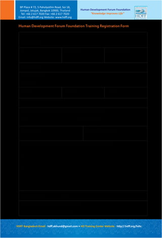 Course name :
Course dates :
Title First name: Family Name:
Organization:
Your present position:
Where did you first hear about our training?
Please send by email to hdtc@hdff.org
Or please fax to +66 2 617 7020
Please identify threeaims for participating on this course:
1)
2)
3)
Specialization : Years of experience :
Please indicate if you have any dietary requirements:
Vegetarian [ ] Other [ ] (please specify)
Mailing address :
Postcode :
Tel (h): Tel (w): Email:
Human Development Forum Foundation Training Registration Form
Human Development Forum Foundation
“Knowledge Improves Life”
BP Place # 72, 5 Paholyothin Road, Soi 18,
Jompol, Jatujak, Bangkok 10900, Thailand
Tel: +66 2 617 7020 Fax: +66 2 617 7020
Email: info@hdﬀ.org Website: www.hdﬀ.org
HDFF Bangladesh Email : hdﬀ.akhund@gmail.com • HD Training Center Website : http//:hdﬀ.org/hdtc
 