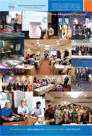 Traning of Bangladeshi Participants
HDFF Bangladesh Email : hdﬀ.akhund@gmail.com • HD Training Center Website : http//:hdﬀ.org/hdtc
Human Development Forum Foundation
“Knowledge Improves Life”
BP Place # 72, 5 Paholyothin Road, Soi 18,
Jompol, Jatujak, Bangkok 10900, Thailand
Tel: +66 2 617 7020 Fax: +66 2 617 7020
Email: info@hdﬀ.org Website: www.hdﬀ.org
 