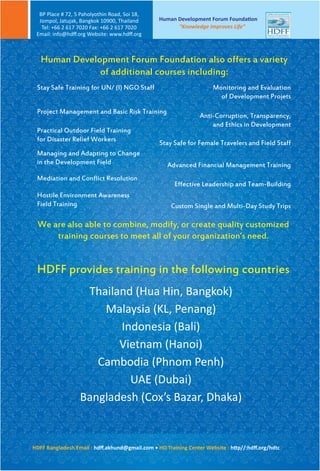 Human Development Forum Foundation also offers a variety
of additional courses including:
Stay Safe Training for UN/ (I) NGO Staff
Project Management and Basic Risk Training
Monitoring and Evaluation
of Development Projets
Anti-Corruption, Transparency,
and Ethics in Development
Stay Safe for Female Travelers and Field Staff
Advanced Financial Management Training
Effective Leadership and Team-Building
Custom Single and Multi-Day Study Trips
We are also able to combine, modify, or create quality customized
training courses to meet all of your organization’s need.
HDFF provides training in the following countries
Thailand (Hua Hin, Bangkok)
Malaysia (KL, Penang)
Indonesia (Bali)
Vietnam (Hanoi)
Cambodia (Phnom Penh)
UAE (Dubai)
Bangladesh (Cox’s Bazar, Dhaka)
Practical Outdoor Field Training
for Disaster Relief Workers
Managing and Adapting to Change
in the Development Field
Mediation and Conflict Resolution
Hostile Environment Awareness
Field Training
Human Development Forum Foundation
“Knowledge Improves Life”
BP Place # 72, 5 Paholyothin Road, Soi 18,
Jompol, Jatujak, Bangkok 10900, Thailand
Tel: +66 2 617 7020 Fax: +66 2 617 7020
Email: info@hdﬀ.org Website: www.hdﬀ.org
HDFF Bangladesh Email : hdﬀ.akhund@gmail.com • HD Training Center Website : http//:hdﬀ.org/hdtc
 