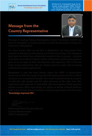 HDFF Bangladesh Email : hdﬀ.akhund@gmail.com • HD Training Center Website : http//:hdﬀ.org/hdtc
Human Development Forum Foundation
“Knowledge Improves Life”
BP Place # 72, 5 Paholyothin Road, Soi 18,
Jompol, Jatujak, Bangkok 10900, Thailand
Tel: +66 2 617 7020 Fax: +66 2 617 7020
Email: info@hdﬀ.org Website: www.hdﬀ.org
My goal in leading Human Development Forum Foundation (HDFF) has
been to strengthen its market position to meet the demands of today and
tomorrow in Bangladesh.
For more 8 years after we set foot in Bangladesh, we have grown from
strength to strength by anticipating and influencing change. Our strategy is
built upon the belief that collaborative growth is key to success – we grow
only when we are able to help our clients, stakeholders and business partners
grow at every stage of their development and expansion. This is how we
forge strong relationships that are deeply-rooted in major and emerging
markets as a trusted organization.
Bangladesh is now the most vibrant region for HDFF. It encapsulates
economies at different stages of growth with varying needs and this is where
we play to our competitive strengths. Our immense global network connects
us with the right people and the right resources at the right time. Our
experience and expertise in diversified staff development fields optimize
market success. Most importantly, our ability to deliver tailored solutions
helps meet not only diverse needs but changing expectations with the motto
“knowledge improves life”.
Muhammad Omar Faruque Akhund
Country Representative
HDFF in Bangladesh
Message from the
Country Representative
 