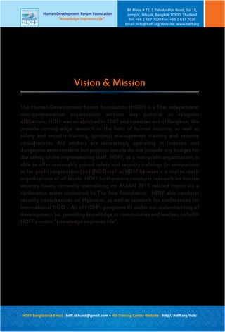 HDFF Bangladesh Email : hdﬀ.akhund@gmail.com • HD Training Center Website : http//:hdﬀ.org/hdtc
Human Development Forum Foundation
“Knowledge Improves Life”
BP Place # 72, 5 Paholyothin Road, Soi 18,
Jompol, Jatujak, Bangkok 10900, Thailand
Tel: +66 2 617 7020 Fax: +66 2 617 7020
Email: info@hdﬀ.org Website: www.hdﬀ.org
The Human Development Forum Foundation (HDFF) is a Thai independent
non-governmental organization without any political or religious
affiliations. HDFF was established in 2007 and operates out of Bangkok. We
provide cutting-edge research in the field of human security, as well as
safety and security training, (project) management training and security
consultancies. Aid workers are increasingly operating in insecure and
dangerous environments but projects usually do not provide any budget for
the safety of the implementing staff. HDFF, as a non-profit organization, is
able to offer reasonably priced safety and security trainings (in comparison
to for-profit corporations) to (I)NGO staff as HDFF believes it is vital to reach
organizations of all levels. HDFF furthermore conducts research on human
security issues, currently specializing on ASEAN 2015 related topics via a
conference series sponsored by The Asia Foundation. HDFF also conducts
security consultancies on Myanmar, as well as research for conferences for
international NGO’s. All of HDFF’s programs fit under our understanding of
development, i.e. providing knowledge to communities and leaders, to fulfill
HDFF’s motto “knowledge improves life”.
Vision & Mission
 