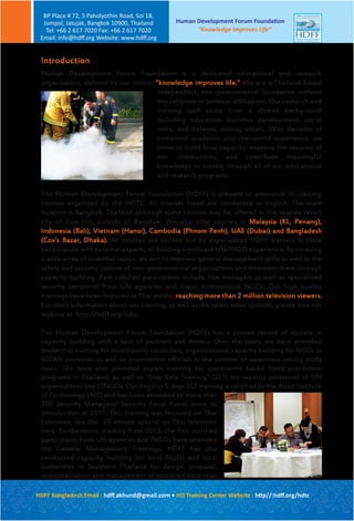 Human Development Forum Foundation is a dedicated educational and research
organization, defined by our motto, “knowledge improves life.” We are a Thailand-based
independent, non-governmental foundation without
any religious or political affiliations. Our research and
training staff come from a diverse background
including education, business, development, social
work, and defense, among others. With decades of
combined academic and real-world experience, we
strive to build local capacity, improve the security of
our communities, and contribute meaningful
knowledge to society through all of our educational
and research programs.
The Human Development Forum Foundation (HDFF) is pleased to announce its training
courses organized by the HDTC. All courses listed are conducted in English. The main
location is Bangkok, Thailand although some courses may be offered in the seaside resort
city of Hua Hin, outside of Bangkok. We also offer courses in Malaysia (KL, Penang),
Indonesia (Bali), Vietnam (Hanoi), Cambodia (Phnom Penh), UAE (Dubai) and Bangladesh
(Cox’s Bazar, Dhaka). All courses are carried out by experienced HDFF trainers in close
cooperation with external experts, all holding significant UN/INGO experience. By covering
a wide array of essential topics, we aim to improve general management skills as well as the
safety and security culture of non-governmental organizations and empower them through
capacity building. Past satisfied participants include line managers as well as specialized
security personnel from UN agencies and major international NGOs. Our high quality
trainings have been featured in Thai media, reaching more than 2 million television viewers.
For more information about our training, as well as the latest news updates, please visit our
website at http://hdff.org/hdtc.
The Human Development Forum Foundation (HDFF) has a proven record of success in
capacity building with a host of partners and donors. Over the years, we have provided
leadership training for municipality councilors, organizational capacity building for NGOs in
ASEAN countries as well as government officials in the context of awareness raising study
tours. We have also provided expert training for community based flood prevention
programs in Thailand, as well as “Stay Safe Training” (SST) for security personnel of UN
organizations and (I)NGOs. Our flagship 5-days SST training is certified by the Asian Institute
of Technology (AIT) and has been attended by more than
200 Security Managers/ Security Focal Points since its
introduction in 2011. This training was featured on Thai
television; see the 30-minute special on Thai television
here. Furthermore, starting from 2013, the first satisfied
participants from UN agencies and INGOs have attended
the General Management Trainings. HDFF has also
conducted capacity building for local NGOs and local
authorities in Southern Thailand for design, proposal,
implementation and management of projects (more than
1,100 participants - feedback in YouTube) supported by
Introduction
Human Development Forum Foundation
“Knowledge Improves Life”
BP Place # 72, 5 Paholyothin Road, Soi 18,
Jompol, Jatujak, Bangkok 10900, Thailand
Tel: +66 2 617 7020 Fax: +66 2 617 7020
Email: info@hdﬀ.org Website: www.hdﬀ.org
HDFF Bangladesh Email : hdﬀ.akhund@gmail.com • HD Training Center Website : http//:hdﬀ.org/hdtc
 